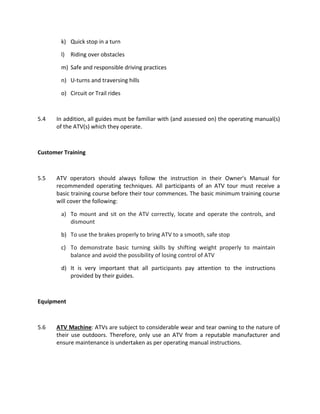 k) Quick stop in a turn
l) Riding over obstacles
m) Safe and responsible driving practices
n) U-turns and traversing hills
o) Circuit or Trail rides
5.4 In addition, all guides must be familiar with (and assessed on) the operating manual(s)
of the ATV(s) which they operate.
Customer Training
5.5 ATV operators should always follow the instruction in their Owner’s Manual for
recommended operating techniques. All participants of an ATV tour must receive a
basic training course before their tour commences. The basic minimum training course
will cover the following:
a) To mount and sit on the ATV correctly, locate and operate the controls, and
dismount
b) To use the brakes properly to bring ATV to a smooth, safe stop
c) To demonstrate basic turning skills by shifting weight properly to maintain
balance and avoid the possibility of losing control of ATV
d) It is very important that all participants pay attention to the instructions
provided by their guides.
Equipment
5.6 ATV Machine: ATVs are subject to considerable wear and tear owning to the nature of
their use outdoors. Therefore, only use an ATV from a reputable manufacturer and
ensure maintenance is undertaken as per operating manual instructions.
 