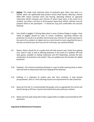5.7 Helmet: The single most important piece of protective gear riders must wear is a
helmet, which can significantly help prevent serious head injuries. Wearing a helmet
DOES NOT reduce essential vision and hearing. Operating without an approved
motorcycle helmet increases your chances of severe head injury in the event of an
accident. Use either a full face or three-quarter (open-face) helmet. Helmets must be
properly fitted to the participant – it should be snug and comfortable and securely
fastened.
5.8 Face shield or goggles: If driving takes place in areas of dense foliage or jungle, a face
shield of goggles should be used. In certain conditions, operating without eye
protection can result in an accident and increases your chances of a severe eye injury in
the event of an accident. An object such as a rock, branch or even a bug that hits you in
the face can distract you: but if you are hit in the eyes, you could be blinded.
5.9 Gloves: Gloves should be of a quality that will help prevent your hands from getting
sore, tired or cold, as well as offering protection in the event of a spill/fall. Off-road
style gloves, available at leading motorcycle and ATV dealerships, provide the best
combination of protection and comfort. They are padded over the knuckles for added
protection.
5.10 Footwear: The minimum protective footwear is a pair of ankle covering shoes or boots
with low heels to help prevent feet from slipping off the footrests.
5.11 Clothing: It is important to protect your skin from scratches. A long sleeved
jersey/sweater, shirt or T-shirt and long trousers are requirements for rider protection.
5.12 Spares & First Aid: It is recommended that guides carry an appropriate first aid kit and
tool kit during an ATV tour. Examine the tool kit that came with your machine.
5.13 Elbow and knee pads along with lumbar support belts are highly recommended for ATV
operations.
Inspections & Maintenance Procedures
 