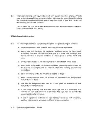 5.14 Before commencing each trip, Guides must carry out an inspection of any ATV to be
used by themselves of their customers, before each ride. An inspection will minimise
the chance of injury or malfunction, ensure long-term usage of your ATV. The ASI uses
the following basic T-CLOC checklist:
T-CLOC stands for Tires and Wheels, Controls and Cables, Lights and Electrics, Oil and
Fuel, Chain/Driveshaft and Chassis)
SOPs & Operating Instructions
5.15 The following rules should apply to all participants and guides during an ATV tour:
a) All participants must wear a helmet and other protective equipment
b) Always keep both hands on the handlebars and both feet on the footrests of
ATV during operation. In case using RZR type ATVs make sure passenger and
drivers are belted in properly and there is a net in place to protect hands and
arms.
c) Avoid paved surfaces – ATVs are designed to be operated off paved roads
d) Avoid public roads unless the machine has been specifically manufactured for
this purpose and complies with the relevant automotive licensing requirements
for road use
e) Never allow riding under the influence of alcohol or drugs
f) Never carry a passenger unless the machine has been specifically designed and
manufactured to do so
g) Ride only on designated trails and at a safe speed as mandated by the
manufacturer of the machine
h) In case using a side by side ATV with a roll cage then it is imperative that
helmets and seat belts are worn at all times. Also cage nets are essential to
prevent accidental arm injuries.
i) In case of expeditions and multi day trips make sure there is a back up vehicle,
qualified mechanic and wireless sets at hand for communication.
5.16 Special arrangements for Children
 