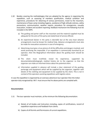 1.10 Besides covering the methodologies that are adopted by the agency in organizing the
expedition, such as assessing of members qualification, medical condition and
experience, procedures for obtaining of various permissions, travel to the mountain,
maintenance of base camp including hygiene, avoidance of high altitude sickness, safety
precautions, communication, weather reports, procedure for emergencies, casualty
evacuation, incident and accident reporting, feedback mechanism the following must be
included in the SOPS:
a) The guiding and porter staff on the mountain and the material supplied must be
adequate for the aims of the party and stated level of service offered.
b) An experienced doctor in the party is desirable but at the very least advance
arrangements must be known for medical help. Advance arrangements must also
be made for evacuation assistance in case of emergency.
c) Advertising must give a true picture of all the difficulties and dangers involved, and
avoid promising the impossible. If an expedition is commercially launched by an
operator, then the Biographical information about the guiding team should be
included.
d) The client must truthfully reveal his experience, supported by
documentation/photograph, medical history etc to the organizer so that the
organizer can make an informed choice about the potential client.
e) Information supplied in advance will include a clear statement of the guiding,
porterage and equipment which will be supplied by the organizer, together with
details of the clothing and equipment to be supplied by the client. This is not in
context of the operators assisting expeditions with logistics alone.
In case the expedition is organized by an overseas adventure tour operator then the Indian
operator duly recognized by I.M.F. must ensure that he above points are complied with.
Documentation
1.11 The tour operator must maintain, at the minimum the following documentation:
a) Details of all Guides and Instructors including, copies of certifications, record of
expedition experience and feedback from clients.
b) Copies of all Permits and Permissions of current expeditions.
 