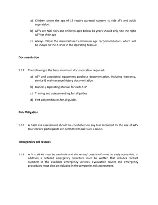 a) Children under the age of 18 require parental consent to ride ATV and adult
supervision.
b) ATVs are NOT toys and children aged below 18 years should only ride the right
ATV for their age
c) Always follow the manufacturer’s minimum age recommendations which will
be shown on the ATV or in the Operating Manual
Documentation
5.17 The following is the basis minimum documentation required.
a) ATV and associated equipment purchase documentation, including warranty,
service & maintenance history documentation
b) Owners / Operating Manual for each ATV
c) Training and assessment log for all guides
d) First aid certificates for all guides
Risk Mitigation
5.18 A basic risk assessment should be conducted on any trail intended for the use of ATV
tours before participants are permitted to use such a route.
Emergencies and rescues
5.19 A first aid kit must be available and the venue/route itself must be easily accessible. In
addition, a detailed emergency procedure must be written that includes contact
numbers of the available emergency services. Evacuation routes and emergency
procedures must also be included in the companies risk assessment.
 