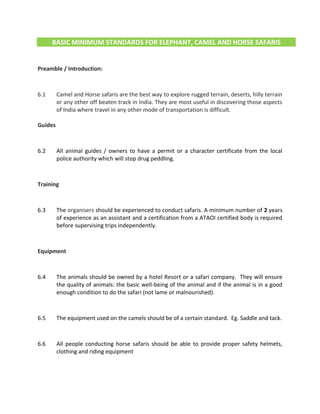 BASIC MINIMUM STANDARDS FOR ELEPHANT, CAMEL AND HORSE SAFARIS
Preamble / Introduction:
6.1 Camel and Horse safaris are the best way to explore rugged terrain, deserts, hilly terrain
or any other off beaten track in India. They are most useful in discovering those aspects
of India where travel in any other mode of transportation is difficult.
Guides
6.2 All animal guides / owners to have a permit or a character certificate from the local
police authority which will stop drug peddling.
Training
6.3 The organisers should be experienced to conduct safaris. A minimum number of 2 years
of experience as an assistant and a certification from a ATAOI certified body is required
before supervising trips independently.
Equipment
6.4 The animals should be owned by a hotel Resort or a safari company. They will ensure
the quality of animals: the basic well-being of the animal and if the animal is in a good
enough condition to do the safari (not lame or malnourished).
6.5 The equipment used on the camels should be of a certain standard. Eg. Saddle and tack.
6.6 All people conducting horse safaris should be able to provide proper safety helmets,
clothing and riding equipment
 