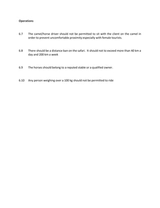 Operations
6.7 The camel/horse driver should not be permitted to sit with the client on the camel in
order to prevent uncomfortable proximity especially with female tourists.
6.8 There should be a distance ban on the safari. It should not to exceed more than 40 km a
day and 200 km a week
6.9 The horses should belong to a reputed stable or a qualified owner.
6.10 Any person weighing over a 100 kg should not be permitted to ride
 