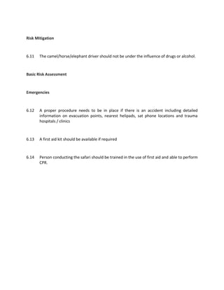 Risk Mitigation
6.11 The camel/horse/elephant driver should not be under the influence of drugs or alcohol.
Basic Risk Assessment
Emergencies
6.12 A proper procedure needs to be in place if there is an accident including detailed
information on evacuation points, nearest helipads, sat phone locations and trauma
hospitals / clinics
6.13 A first aid kit should be available if required
6.14 Person conducting the safari should be trained in the use of first aid and able to perform
CPR.
 