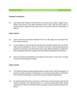 BASIC MINIMUM STANDARDS FOR JEEP SAFARIS
Preamble / Introduction:
7.1 Jeep safaris both chauffeur and self drive are the best way to explore rugged terrain,
deserts, hilly terrain or any other off beaten track in India. They are most useful in
discovering those aspects of India where travel in any other mode of transportation is
difficult.
Guides / Drivers
7.2 Drivers should be permanently employed and not on day wage, as they should know
their vehicles very well.
7.3 In case of safaris in new and remote areas the driver should be trained in the use of GPS,
maps and 4x4 operations in the car. The driver must have a valid driving license and
experience of driving in the hills/remote areas under difficult conditions, should have
basic knowledge to deal with average mechanical problems/breakdown of the vehicle.
7.4 Each trip must be accompanied by a local guide. A local driver in most cases is not able
to converse with the guests in English.
Guides Training
7.5 The Guide/Trip leader should be experienced to conduct safaris, Self-drive programs. A
minimum number of 2 years of experience as an assistant guide and/or a certification
from a ATAOI certified body is required before supervising trips independently.
7.6 For self-drive trips the drivers must have a valid license and well trained in 4x4 and off
roading techniques. The supervising driver or a trained mechanic/4x4 Expert should
accompany the clients. He should be able to manage a convoy of vehicle and teach the
clients.
 