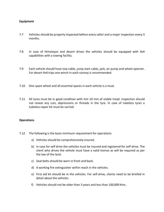 Equipment
7.7 Vehicles should be properly inspected before every safari and a major inspection every 3
months.
7.8 In case of Himalayan and desert drives the vehicles should be equipped with 4x4
capabilities with a towing facility.
7.9 Each vehicle should have tow cable, jump start cable, jack, air pump and wheel spanner.
For desert 4x4 trips one winch in each convoy is recommended.
7.10 One spare wheel and all essential spares in each vehicle is a must.
7.11 All tyres must be in good condition with min 10 mm of visible tread. Inspection should
not reveal any cuts, depressions or threads in the tyre. In case of tubeless tyres a
tubeless repair kit must be carried.
Operations
7.12 The following is the basis minimum requirement for operations
a) Vehicles should be comprehensively insured.
b) In case for self drive the vehicles must be insured and registered for self-drive. The
client who drives the vehicle must have a valid license as will be required as per
the law of the land.
c) Seat belts should be worn in front and back.
d) A working fire extinguisher within reach in the vehicles.
e) First aid kit should be in the vehicles. For self-drive, clients need to be briefed in
detail about the vehicles.
f) Vehicles should not be older than 3 years and less than 100,000 Kms .
 
