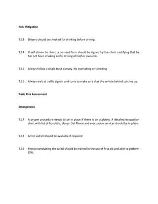 Risk Mitigation
7.13 Drivers should be checked for drinking before driving.
7.14 If self driven by client, a consent form should be signed by the client certifying that he
has not been drinking and is driving at his/her own risk.
7.15 Always follow a single track convoy. No overtaking or speeding
7.16 Always wait at traffic signals and turns to make sure that the vehicle behind catches up.
Basic Risk Assessment
Emergencies
7.17 A proper procedure needs to be in place if there is an accident. A detailed evacuation
chart with list of hospitals, closest Sat Phone and evacuation services should be in place.
7.18 A first aid kit should be available if required
7.19 Person conducting the safari should be trained in the use of first aid and able to perform
CPR.
 