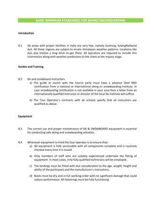 BASIC MINIMUM STANDARDS FOR SKIING/SNOWBOARDING
Introduction
8.1 Ski areas with proper facilities in India are very few, namely Gulmarg, SolangNallaand
Auli. All these regions are subject to erratic Himalayan weather patterns. Locations like
Auli also involve a long drive to get there. All operators are required to include this
information along with weather predictions to the client at the inquiry stage.
Guides and Training
8.2 Ski and snowboard instructors
a) The guide or escort with the tourist party must have a advance level MOI
certification from a national or international skiing or snowboarding Institute. In
case snowboarding certification is not available in your area then a letter from an
internationally qualified instructor or director of the local Ski institute will suffice.
b) The Tour Operator’s contracts with ski schools specify that all instructors are
qualified as above.
Equipment
8.3 The correct use and proper maintenance of SKI & SNOWBOARD equipment is essential
for conducting safe skiing and snowboarding activities.
8.4 Whenever equipment is hired the tour operator is to ensure that:-
a) Ski equipment is fully serviceable with all components complete and is routinely
checked every time it is issued
b) Only members of staff who are suitably experienced undertake the fitting of
equipment. In most cases, only fully qualified technicians will be employed.
c) The bindings must be fitted with due consideration to the age, weight, height and
ability of the participant and the manufacturer’s instructions.
d) Boots must be dry and in full working order with no significant damage that could
reduce performance. All fastenings must be fully functioning.
 