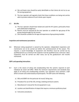 e) Skis and boots sizes should be easily identifiable so that clients do not try to use
the wrong equipment.
f) The tour operator will regularly check that these conditions are being met and be
able to provide evidence of such checks upon request
8.5 Ski Lifts
a) The tour operator should have tested and used the lift system, particularly those
parts dedicated to beginners.
b) Resorts must be assessed by the tour operator as suitable for age group of the
groups being brought for the activity.
c) Lifts should be suitable for the age and experience of group being handled.
Inspection and maintenance procedures
8.6 Whenever skiing equipment is owned by the operator, independent inspections and
maintenance are to be carried out before the commencement of the season. This
requires a sound knowledge of equipment and therefore must be carried out by
qualified persons as a minimum the inspector must be qualified to be a instructor. Basic
inspections must be carried out after every use by the guide/escort and records
maintained.
SOP’s and operating instructions
8.7 Such is the nature of skiing and snowboarding that the systems required at each
individual ski resort will differ. While the minimum requirements and standards that
apply to all skiing and snowboarding activities, tour operators must maintain a SOP
which is known and understood by all participants. The SOP covers the following:
a) DOs and DONTs for the particular ski resort/ skiing area.
b) Procedure for use of Ski Lifts, timings, ticketing and local customs.
c) Manufacturer’s manual for the ski equipment in use.
d) Location and identification of slopes that require a minimum proficiency level.
e) Instruction procedures.
 