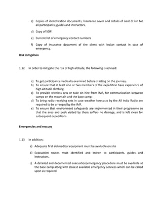 c) Copies of identification documents, Insurance cover and details of next of kin for
all participants, guides and instructors.
d) Copy of SOP.
e) Current list of emergency contact numbers
f) Copy of insurance document of the client with Indian contact in case of
emergency.
Risk mitigation
1.12 In order to mitigate the risk of high altitude, the following is advised:
a) To get participants medically examined before starting on the journey.
b) To ensure that at least one or two members of the expedition have experience of
high altitude climbing.
c) To provide wireless sets or take on hire from IMF, for communication between
camps on the mountain and the base camp.
d) To bring radio receiving sets in case weather forecasts by the All India Radio are
required to be arranged by the IMF.
e) To ensure that environment safeguards are implemented in their programme so
that the area and peak visited by them suffers no damage, and is left clean for
subsequent expeditions.
Emergencies and rescues
1.13 In addition;
a) Adequate first aid medical equipment must be available on site
b) Evacuation routes must identified and known to participants, guides and
instructors.
c) A detailed and documented evacuation/emergency procedure must be available at
the base camp along with closest available emergency services which can be called
upon as required
 