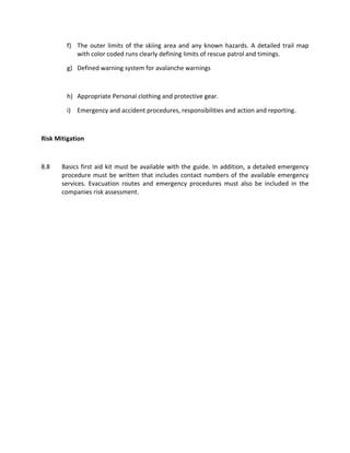 f) The outer limits of the skiing area and any known hazards. A detailed trail map
with color coded runs clearly defining limits of rescue patrol and timings.
g) Defined warning system for avalanche warnings
h) Appropriate Personal clothing and protective gear.
i) Emergency and accident procedures, responsibilities and action and reporting.
Risk Mitigation
8.8 Basics first aid kit must be available with the guide. In addition, a detailed emergency
procedure must be written that includes contact numbers of the available emergency
services. Evacuation routes and emergency procedures must also be included in the
companies risk assessment.
 
