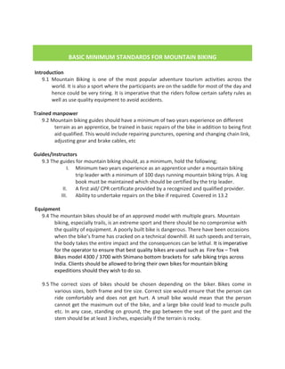 BASIC MINIMUM STANDARDS FOR MOUNTAIN BIKING
M STANDARDS FOR MOUNTAIN BIKING
Introduction
9.1 Mountain Biking is one of the most popular adventure tourism activities across the
world. It is also a sport where the participants are on the saddle for most of the day and
hence could be very tiring. It is imperative that the riders follow certain safety rules as
well as use quality equipment to avoid accidents.
Trained manpower
9.2 Mountain biking guides should have a minimum of two years experience on different
terrain as an apprentice, be trained in basic repairs of the bike in addition to being first
aid qualified. This would include repairing punctures, opening and changing chain link,
adjusting gear and brake cables, etc
Guides/Instructors
9.3 The guides for mountain biking should, as a minimum, hold the following;
I. Minimum two years experience as an apprentice under a mountain biking
trip leader with a minimum of 100 days running mountain biking trips. A log
book must be maintained which should be certified by the trip leader.
II. A first aid/ CPR certificate provided by a recognized and qualified provider.
III. Ability to undertake repairs on the bike if required. Covered in 13.2
Equipment
9.4 The mountain bikes should be of an approved model with multiple gears. Mountain
biking, especially trails, is an extreme sport and there should be no compromise with
the quality of equipment. A poorly built bike is dangerous. There have been occasions
when the bike’s frame has cracked on a technical downhill. At such speeds and terrain,
the body takes the entire impact and the consequences can be lethal. It is imperative
for the operator to ensure that best quality bikes are used such as Fire fox – Trek
Bikes model 4300 / 3700 with Shimano bottom brackets for safe biking trips across
India. Clients should be allowed to bring their own bikes for mountain biking
expeditions should they wish to do so.
9.5 The correct sizes of bikes should be chosen depending on the biker. Bikes come in
various sizes, both frame and tire size. Correct size would ensure that the person can
ride comfortably and does not get hurt. A small bike would mean that the person
cannot get the maximum out of the bike, and a large bike could lead to muscle pulls
etc. In any case, standing on ground, the gap between the seat of the pant and the
stem should be at least 3 inches, especially if the terrain is rocky.
 