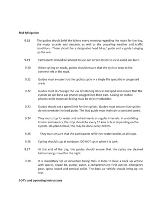 Risk Mitigation
9.18 The guides should brief the bikers every morning regarding the route for the day,
the major ascents and descents as well as the prevailing weather and traffic
conditions. There should be a designated lead biker/ guide and a guide bringing
up the rear.
9.19 Participants should be advised to use sun screen lotion so as to avoid sun burn.
9.20 When cycling on roads, guides should ensure that the cyclists keep to the
extreme left of the road.
9.21 Guides must ensure that the cyclists cycle in a single file specially in congested
areas.
9.22 Guides must discourage the use of listening devices like Ipod and ensure that the
cyclists do not have ear phones plugged into their ears. Talking on mobile
phones while mountain biking must be strictly forbidden.
9.23 Guides should set a speed limit for the cyclists. Guides must ensure that cyclists
do not overtake the lead guide. The lead guide must maintain a constant speed.
9.24 They must stop for water and refreshments at regular intervals. In undulating
terrain and ascents, the stop should be every 10 kms or less depending on the
cyclists. On plain terrain, this may be done every 20 kms.
9.25 They must ensure that the participants refill their water bottles at all stops.
9.26 Cycling should stop at sundown. DO NOT cycle when it is dark.
9.27 At the end of the day, the guides should ensure that the cycles are cleaned
before being stored for the night.
9.28 It is mandatory for all mountain biking trips in India to have a back up vehicle
with spares, repair kit, pump, water, a comprehensive First Aid kit, emergency
gear, spinal board and cervical collar. The back up vehicle should bring up the
rear.
SOP’s and operating instructions
 
