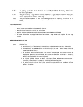 9.29 All cycling operators must maintain and update Standard Operating Procedures
for their operations.
9.30 They must keep a log of their cycles and their usage and ensure that the cycles
are in top condition before every trip.
9.31 They must ensure that all the associated gears are in working condition at all
times.
Documentation :
1. A log book should be maintained for all trips.
2. Any accidents/ events should be recorded.
3. A bike and equipment maintenance register should be maintained.
4. Trainee mountain biking guides must maintain a log book duly signed by the trip
leader.
Emergencies and rescues
9.32 In addition;
a) Adequate first / aid medical equipment must be available with the team.
b) Guides must be aware of the nearest hospital at every point of the route in
case of an emergency.
c) A detailed and documented evacuation/emergency procedure must be
available with the team along with closest available emergency services
which can be called upon as required.
d) A mobile phone should be with the team along with emergency contact
numbers of ambulance/ nearest medical facilities / police.
e) A spinal board and cervical collar should be carried in the back up vehicle
where possible.
 