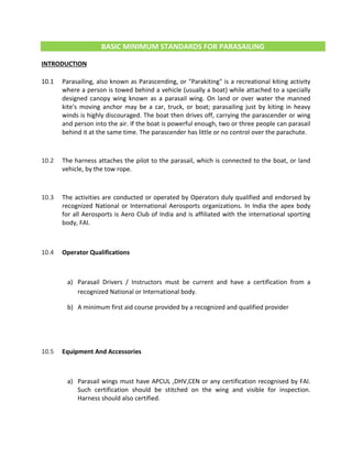 BASIC MINIMUM STANDARDS FOR PARASAILING
INTRODUCTION
10.1 Parasailing, also known as Parascending, or "Parakiting" is a recreational kiting activity
where a person is towed behind a vehicle (usually a boat) while attached to a specially
designed canopy wing known as a parasail wing. On land or over water the manned
kite's moving anchor may be a car, truck, or boat; parasailing just by kiting in heavy
winds is highly discouraged. The boat then drives off, carrying the parascender or wing
and person into the air. If the boat is powerful enough, two or three people can parasail
behind it at the same time. The parascender has little or no control over the parachute.
10.2 The harness attaches the pilot to the parasail, which is connected to the boat, or land
vehicle, by the tow rope.
10.3 The activities are conducted or operated by Operators duly qualified and endorsed by
recognized National or International Aerosports organizations. In India the apex body
for all Aerosports is Aero Club of India and is affiliated with the international sporting
body, FAI.
10.4 Operator Qualifications
a) Parasail Drivers / Instructors must be current and have a certification from a
recognized National or International body.
b) A minimum first aid course provided by a recognized and qualified provider
10.5 Equipment And Accessories
a) Parasail wings must have APCUL ,DHV,CEN or any certification recognised by FAI.
Such certification should be stitched on the wing and visible for inspection.
Harness should also certified.
 