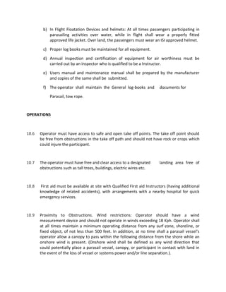 b) In Flight Floatation Devices and helmets: At all times passengers participating in
parasailing activities over water, while in flight shall wear a properly fitted
approved life jacket. Over land, the passengers must wear an ISI approved helmet.
c) Proper log books must be maintained for all equipment.
d) Annual inspection and certification of equipment for air worthiness must be
carried out by an inspector who is qualified to be a Instructor.
e) Users manual and maintenance manual shall be prepared by the manufacturer
and copies of the same shall be submitted.
f) The operator shall maintain the General log-books and documents for
Parasail, tow rope.
OPERATIONS
10.6 Operator must have access to safe and open take off points. The take off point should
be free from obstructions in the take off path and should not have rock or crops which
could injure the participant.
10.7 The operator must have free and clear access to a designated landing area free of
obstructions such as tall trees, buildings, electric wires etc.
10.8 First aid must be available at site with Qualified First aid Instructors (having additional
knowledge of related accidents), with arrangements with a nearby hospital for quick
emergency services.
10.9 Proximity to Obstructions. Wind restrictions: Operator should have a wind
measurement device and should not operate in winds exceeding 18 Kph. Operator shall
at all times maintain a minimum operating distance from any surf-zone, shoreline, or
fixed object, of not less than 500 feet. In addition, at no time shall a parasail vessel’s
operator allow a canopy to pass within the following distance from the shore while an
onshore wind is present. (Onshore wind shall be defined as any wind direction that
could potentially place a parasail vessel, canopy, or participant in contact with land in
the event of the loss of vessel or systems power and/or line separation.).
 