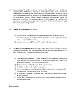 10.10 Responsibility of Vessel Sea worthiness and tow vehicle road worthiness: It shall be the
responsibility of the first mate in charge to make certain that the vessel is maintained
and is properly equipped in a sea worthy condition. A current written log shall be kept of
all mandatory daily inspections and all routine maintenance performed on vessel. Under
no circumstances shall the operator and/or crew utilize any equipment outside the
parameters for which it was designed and must at all times adhere to manufacturers’
specifications, requirements and/or recommendations. Similar conditions should apply
for land based parasailing vehicles.
10.11 Towline Length Limitations: At no time
a) Shall any vessel’s winch drum be equipped with more than 500 feet of towline,
while conducting parasail flight operations. Similarly land based operations should
not use more than 500 feet of rope.
b) Exceed a maximum of 300 feet AGL (Above Ground/ Water Level).
10.12 Multiple Passenger Flights: Multi-passenger flights shall only be conducted under the
following conditions and only after the operator has made reasonable judgment prior to
each and every flight. Extreme caution shall be exercised:
a) The number of passengers in a harness designed for multi-passenger use should be
as per manufacture’s specification and no attempt should be made to add or alter
the harness without the manufacturer’s certification.
b) Wind conditions must be adequate, stable and consistent.
c) Conditions must be conducive to such activities.
d) Commercial equipment specifically designed and professionally manufactured for
multi-passenger flight operations must be utilised.
e) All equipment must adhere to manufacturers’ specifications, requirements and/or
recommendations.
f) Vessel’s winch system must be equipped with a functional level-winder during all
multi-passenger flights.
Documentation
 