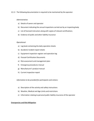 10.13 The following documentation is required to be maintained by the operator:
Administrative:
a) Details of owner and operator
b) Document indicating the annual inspections carried out by an inspecting body
c) List of licensed instructors along with copies of relevant certifications
d) Evidence of public and other liability insurance
Operational:
a) Log book containing the daily operation sheets
b) Accident/ incident report sheets
c) Equipment inspection register and operation log
d) Parasail Certification Documents
e) Risk assessment and management plan
f) Emergency procedures manual
g) Manufacturer’s product manual
h) Current inspection report
Information to be provided for participants and visitors:
a) Description of the activity and safety instructions
b) Weather, Medical and Age Limits and restrictions
c) Information relating to personal public liability insurance of the operator
Emergencies and Risk Mitigation
 