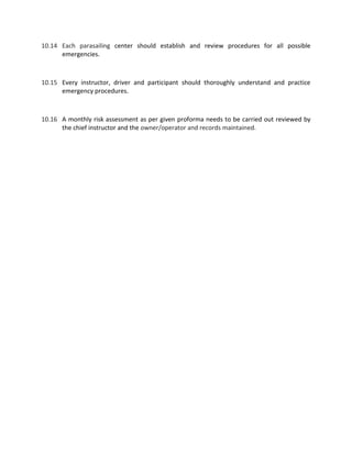 10.14 Each parasailing center should establish and review procedures for all possible
emergencies.
10.15 Every instructor, driver and participant should thoroughly understand and practice
emergency procedures.
10.16 A monthly risk assessment as per given proforma needs to be carried out reviewed by
the chief instructor and the owner/operator and records maintained.
 