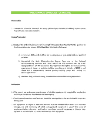 BASIC MINIMUM STANDARDS FOR TREKKING
Introduction
2.1 These Basic Minimum Standards will apply specifically to commercial trekking expeditions in
high altitude areas above 2000m.
Guides/Instructors
2.2 Lead guides and instructors who are leading trekking activities should either be qualified to
lead mountaineering groups OR hold valid certificates the following;
a) A minimum 16 hour (2 day) first aid course provided by a recognised and qualified
provider
b) Completed the Basic Mountaineering Course from any of the National
Mountaineering Institutes and carry a certificate duly authenticated by a IMF
recognized body OR IMF accredited tour operator stating that the individual “has
experience of 3 years in assisting trekking expeditions at altitudes of 2000 m and
above and is independently capable guiding trekking groups and carrying out
rescue operations”
c) Maintain a log book containing authenticated records of trekking experience.
Equipment
2.3 The correct use and proper maintenance of climbing equipment is essential for conducting
trekking activities and should never be taken lightly.
2.4 Trekking equipment such as Tents etc should be appropriate to the terrain in which they are
being used.
2.5 All equipment is subject to wear and tear and must be checked before every use. Incorrect
storage, use and monitoring of rated and approved equipment is usually the cause of
equipment failure. Operators and leaders must have a sound knowledge of this and have
systems in place in order to control and manage their equipment.
 
