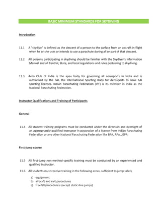 BASIC MINIMUM STANDARDS FOR SKYDIVING
Introduction
11.1 A "skydive" is defined as the descent of a person to the surface from an aircraft in flight
when he or she uses or intends to use a parachute during all or part of that descent.
11.2 All persons participating in skydiving should be familiar with the Skydiver's Information
Manual and all Central, State, and local regulations and rules pertaining to skydiving.
11.3 Aero Club of India is the apex body for governing all aerosports in India and is
authorised by the FAI, the International Sporting Body for Aerosports to issue FAI
sporting licenses. Indian Parachuting Federation (IPF) is its member in India as the
National Parachuting Federation.
Instructor Qualifications and Training of Participants
General
11.4 All student training programs must be conducted under the direction and oversight of
an appropriately qualified instructor in possession of a license from Indian Parachuting
Federation or any other National Parachuting Federation like BPA, APA,USPA
First-jump course
11.5 All first-jump non-method-specific training must be conducted by an experienced and
qualified Instructor.
11.6 All students must receive training in the following areas, sufficient to jump safely
a) equipment
b) aircraft and exit procedures
c) freefall procedures (except static-line jumps)
 