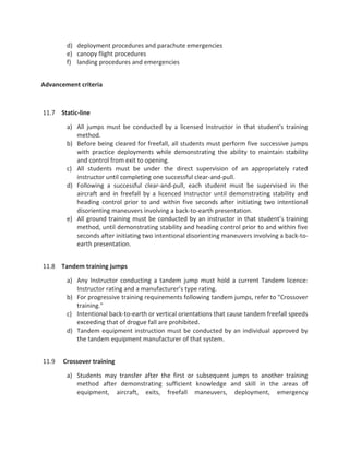 d) deployment procedures and parachute emergencies
e) canopy flight procedures
f) landing procedures and emergencies
Advancement criteria
11.7 Static-line
a) All jumps must be conducted by a licensed Instructor in that student's training
method.
b) Before being cleared for freefall, all students must perform five successive jumps
with practice deployments while demonstrating the ability to maintain stability
and control from exit to opening.
c) All students must be under the direct supervision of an appropriately rated
instructor until completing one successful clear-and-pull.
d) Following a successful clear-and-pull, each student must be supervised in the
aircraft and in freefall by a licenced Instructor until demonstrating stability and
heading control prior to and within five seconds after initiating two intentional
disorienting maneuvers involving a back-to-earth presentation.
e) All ground training must be conducted by an instructor in that student’s training
method, until demonstrating stability and heading control prior to and within five
seconds after initiating two intentional disorienting maneuvers involving a back-to-
earth presentation.
11.8 Tandem training jumps
a) Any Instructor conducting a tandem jump must hold a current Tandem licence:
Instructor rating and a manufacturer’s type rating.
b) For progressive training requirements following tandem jumps, refer to "Crossover
training."
c) Intentional back-to-earth or vertical orientations that cause tandem freefall speeds
exceeding that of drogue fall are prohibited.
d) Tandem equipment instruction must be conducted by an individual approved by
the tandem equipment manufacturer of that system.
11.9 Crossover training
a) Students may transfer after the first or subsequent jumps to another training
method after demonstrating sufficient knowledge and skill in the areas of
equipment, aircraft, exits, freefall maneuvers, deployment, emergency
 