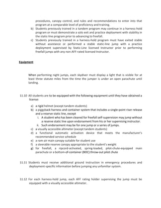 procedures, canopy control, and rules and recommendations to enter into that
program at a comparable level of proficiency and training.
b) Students previously trained in a tandem program may continue in a harness-hold
program or must demonstrate a solo exit and practice deployment with stability in
the static-line program prior to advancing to freefall.
c) Students previously trained in a harness-hold program must have exited stable
without assistance or performed a stable static-line jump with a practice
deployment supervised by Static-Line licensed Instructor prior to performing
freefall jumps with any non-AFF-rated licensed Instructor.
Equipment
When performing night jumps, each skydiver must display a light that is visible for at
least three statute miles from the time the jumper is under an open parachute until
landing.
11.10 All students are to be equipped with the following equipment until they have obtained a
license:
a) a rigid helmet (except tandem students)
b) a piggyback harness and container system that includes a single-point riser release
and a reserve static line, except
i. A student who has been cleared for freefall self-supervision may jump without
a reserve static line upon endorsement from his or her supervising instructor.
ii. Such endorsement may be for one jump or a series of jumps.
c) a visually accessible altimeter (except tandem students)
d) a functional automatic activation device that meets the manufacturer's
recommended service schedule
e) a ram-air main canopy suitable for student use
f) a steerable reserve canopy appropriate to the student's weight
g) for freefall, a ripcord-activated, spring-loaded, pilot-chute-equipped main
parachute or a bottom-of-container (BOC) throw-out pilot chute
11.11 Students must receive additional ground instruction in emergency procedures and
deployment-specific information before jumping any unfamiliar system.
11.12 For each harness-hold jump, each AFF rating holder supervising the jump must be
equipped with a visually accessible altimeter.
 