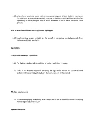 11.13 All skydivers wearing a round main or reserve canopy and all solo students must wear
flotation gear when the intended exit, opening, or landing point is within one mile of an
open body of water (an open body of water is defined as one in which a skydiver could
drown).
Special altitude equipment and supplementary oxygen
11.14 Supplementary oxygen available on the aircraft is mandatory on skydives made from
higher than 15,000 feet (MSL).
Operations
Compliance with Govt. regulations
11.15 No skydive may be made in violation of Indian regulations in vouge.
11.16 DGCA is the National regulator for flying. It’s regulations include the use of restraint
systems in the aircraft by all skydivers during movement of the aircraft.
Medical requirements
11.17 All persons engaging in skydiving must carry a certificate of physical fitness for skydiving
from a registered physician; or
Age requirements
 