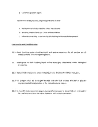 i) Current inspection report
Information to be provided for participants and visitors:
a) Description of the activity and safety instructions
b) Weather, Medical and Age Limits and restrictions
c) Information relating to personal public liability insurance of the operator
Emergencies and Risk Mitigation
11.26 Each skydiving center should establish and review procedures for all possible aircraft
and equipment, and landing emergencies.
11.27 Every pilot and non-student jumper should thoroughly understand aircraft emergency
procedures.
11.28 For aircraft emergencies all students should take direction from their instructor.
11.29 All jumpers must be thoroughly briefed and carry out practice drills for all possible
emergencies to the satisfaction of the instructor/jump master.
11.30 A monthly risk assessment as per given proforma needs to be carried out reviewed by
the chief instructor and the owner/operator and records maintained.
 