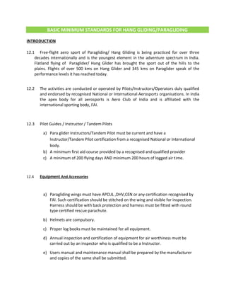 BASIC MINIMUM STANDARDS FOR HANG GLIDING/PARAGLIDING
INTRODUCTION
12.1 Free-flight aero sport of Paragliding/ Hang Gliding is being practiced for over three
decades internationally and is the youngest element in the adventure spectrum in India.
Flatland flying of Paraglider/ Hang Glider has brought the sport out of the hills to the
plains. Flights of over 500 kms on Hang Glider and 345 kms on Paraglider speak of the
performance levels it has reached today.
12.2 The activities are conducted or operated by Pilots/Instructors/Operators duly qualified
and endorsed by recognised National or International Aerosports organisations. In India
the apex body for all aerosports is Aero Club of India and is affiliated with the
international sporting body, FAI.
12.3 Pilot Guides / Instructor / Tandem Pilots
a) Para glider Instructors/Tandem Pilot must be current and have a
Instructor/Tandem Pilot certification from a recognised National or International
body.
b) A minimum first aid course provided by a recognised and qualified provider
c) A minimum of 200 flying days AND minimum 200 hours of logged air time.
12.4 Equipment And Accessories
a) Paragliding wings must have APCUL ,DHV,CEN or any certification recognised by
FAI. Such certification should be stitched on the wing and visible for inspection.
Harness should be with back protection and harness must be fitted with round
type certified rescue parachute.
b) Helmets are compulsory.
c) Proper log books must be maintained for all equipment.
d) Annual inspection and certification of equipment for air worthiness must be
carried out by an inspector who is qualified to be a Instructor.
e) Users manual and maintenance manual shall be prepared by the manufacturer
and copies of the same shall be submitted.
 