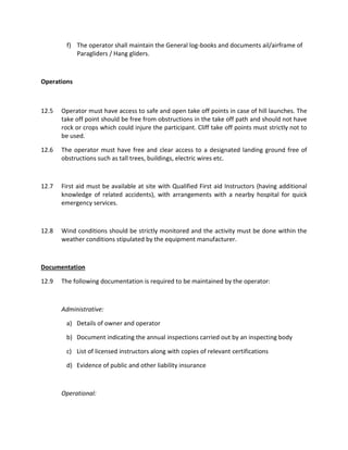 f) The operator shall maintain the General log-books and documents ail/airframe of
Paragliders / Hang gliders.
Operations
12.5 Operator must have access to safe and open take off points in case of hill launches. The
take off point should be free from obstructions in the take off path and should not have
rock or crops which could injure the participant. Cliff take off points must strictly not to
be used.
12.6 The operator must have free and clear access to a designated landing ground free of
obstructions such as tall trees, buildings, electric wires etc.
12.7 First aid must be available at site with Qualified First aid Instructors (having additional
knowledge of related accidents), with arrangements with a nearby hospital for quick
emergency services.
12.8 Wind conditions should be strictly monitored and the activity must be done within the
weather conditions stipulated by the equipment manufacturer.
Documentation
12.9 The following documentation is required to be maintained by the operator:
Administrative:
a) Details of owner and operator
b) Document indicating the annual inspections carried out by an inspecting body
c) List of licensed instructors along with copies of relevant certifications
d) Evidence of public and other liability insurance
Operational:
 