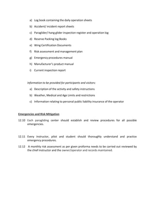a) Log book containing the daily operation sheets
b) Accident/ incident report sheets
c) Paraglider/ hang glider inspection register and operation log
d) Reserve Packing log Books
e) Wing Certification Documents
f) Risk assessment and management plan
g) Emergency procedures manual
h) Manufacturer’s product manual
i) Current inspection report
Information to be provided for participants and visitors:
a) Description of the activity and safety instructions
b) Weather, Medical and Age Limits and restrictions
c) Information relating to personal public liability insurance of the operator
Emergencies and Risk Mitigation
12.10 Each paragliding center should establish and review procedures for all possible
emergencies.
12.11 Every instructor, pilot and student should thoroughly understand and practice
emergency procedures.
12.12 A monthly risk assessment as per given proforma needs to be carried out reviewed by
the chief instructor and the owner/operator and records maintained.
 