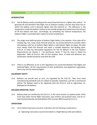 BASIC MINIMUM STANDARDS FOR HOT AIR BALLOON
INTRODUCTION
13.1 Hot Air Balloon works according to the natural law that hot air is lighter than cold air. To
generate lift and therefore take flight, hot air balloons employ a burner that heats the air
within the balloon until it becomes lighter than the external air. The difference in the
temperature inside the balloon relative to the outside temperature determines the amount
of lift the balloon will have. Accordingly, by controlling the internal temperature, the
balloon's flight is controlled with respect to ascent and descent.
13.2 The single most defining factor of balloon Flight Safety is the weather. From take-off to
landing; fog, rain, snow, wind, thermal winds etc. are all key elements to consider when
attempting a safe hot air balloon flight. Before a safe balloon flight can begin, the pilot
must always check the forecast and select a suitable departure and landing point.
D.G.C.A. in India has formulated regulations for Hot Air Balloon in the Civil Aviation
Requirements Car Section 2 – Air worthiness: Series 'F' Part Xv, Issue Ii, Dated 1st
September '1993 of D.G.C.A., Min of Civil Aviation, Govt. of India and wherever any
clarification needed should be read with this CAR
13.3 There is no difference as far as the regulations are concerned between free flights and
tethered flights. All the requirements of pilot qualification and equipment registration
have to be met for tethered flights.
EQUIPMENT SAFETY
13.4 Balloons are aircraft and, as such, are regulated by the D.G.C.A.. They must meet
manufacturing standards and are subject to periodic inspections, just like a commercial
jetliner The Balloon need to be registered with the D.G.C.A. and its registration no.
displayed on the Balloon.
BALLOON OPERATOR / PILOT
13.5 Balloon pilots are certified by the D.G.C.A., in the same manner as airplane pilots. Pilots
must have taken formal flight instruction, pass written and practical tests, and be re-
examined periodically and hold Balloon Pilot Licenses (BPL) issued by D.G.C.A..
OPERATIONS
13.6 Hot Air Balloon Operations should be undertaken with the following considerations:-
a) Operating instructions must be furnished in a Flight Manual with each balloon.
 