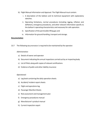 b) Flight Manual Information and Approval. The Flight Manual must contain:
i. A description of the balloon and its technical equipment with explanatory
sketches.
ii. Operating limitations, normal procedures (including rigging, inflation and
deflation), emergency procedures, and other relevant information specific to
the balloon’s operating characteristics and necessary for safe operation.
iii. Specification of the permissible lifting gas and
iv. Information for ground handling, transport and storage.
Documentation
13.7 The following documentation is required to be maintained by the operator:
Administrative:
a) Details of owner and operator
b) Document indicating the annual inspections carried out by an inspecting body
c) List of Pilots along with copies of relevant certifications
d) Evidence of public and other liability insurance
Operational:
a) Log book containing the daily operation sheets
b) Accident/ incident report sheets
c) Flight and operations log
d) Passenger Manifest Sheets
e) Risk assessment and management plan
f) Emergency procedures manual
g) Manufacturer’s product manual
h) Current inspection report
 