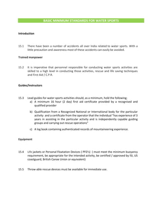 BASIC MINIMUM STANDARDS FOR WATER SPORTS
Introduction
15.1 There have been a number of accidents all over India related to water sports. With a
little precaution and awareness most of these accidents can easily be avoided.
Trained manpower
15.2 It is imperative that personnel responsible for conducting water sports activities are
skilled to a high level in conducting those activities, rescue and life saving techniques
and First Aid / C.P.R.
Guides/Instructors
15.3 Lead guides for water sports activities should, as a minimum, hold the following;
a) A minimum 16 hour (2 day) first aid certificate provided by a recognised and
qualified provider
b) Qualification from a Recognized National or International body for the particular
activity and a certificate from the operator that the individual “has experience of 3
years in assisting in the particular activity and is independently capable guiding
groups and carrying out rescue operations”
c) A log book containing authenticated records of mountaineering experience.
Equipment
15.4 Life jackets or Personal Floatation Devices ( PFD's) ( must meet the minimum buoyancy
requirement, be appropriate for the intended activity, be certified / approved by ISI, US
coastguard, British Canoe Union or equivalent)
15.5 Throw-able rescue devices must be available for immediate use.
 