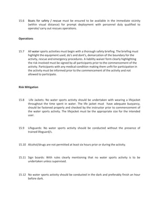 15.6 Boats for safety / rescue must be ensured to be available in the immediate vicinity
(within visual distance) for prompt deployment with personnel duly qualified to
operate/ carry out rescues operations.
Operations
15.7 All water sports activities must begin with a thorough safety briefing. The briefing must
highlight the equipment used, do's and dont's, demarcation of the boundary for the
activity, rescue and emergency procedures. A liability waiver form clearly highlighting
the risk involved must be signed by all participants prior to the commencement of the
activity. Participants with any medical condition making them unfit for participation in
the activity must be informed prior to the commencement of the activity and not
allowed to participate.
Risk Mitigation
15.8 Life Jackets: No water sports activity should be undertaken with wearing a lifejacket
throughout the time spent in water. The life jacket must have adequate buoyancy,
should be fastened properly and checked by the instructor prior to commencement of
the water sports activity. The lifejacket must be the appropriate size for the intended
user.
15.9 Lifeguards: No water sports activity should be conducted without the presence of
trained lifeguard/s.
15.10 Alcohol/drugs are not permitted at least six hours prior or during the activity.
15.11 Sign boards: With rules clearly mentioning that no water sports activity is to be
undertaken unless supervised.
15.12 No water sports activity should be conducted in the dark and preferably finish an hour
before dark.
 
