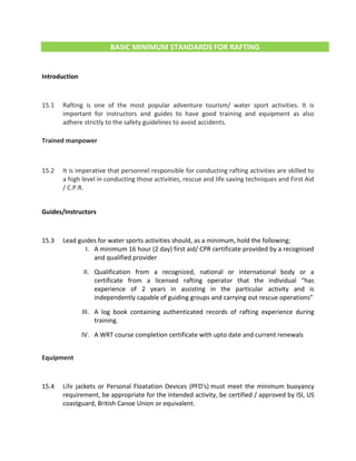 BASIC MINIMUM STANDARDS FOR RAFTING
Introduction
15.1 Rafting is one of the most popular adventure tourism/ water sport activities. It is
important for instructors and guides to have good training and equipment as also
adhere strictly to the safety guidelines to avoid accidents.
Trained manpower
15.2 It is imperative that personnel responsible for conducting rafting activities are skilled to
a high level in conducting those activities, rescue and life saving techniques and First Aid
/ C.P.R.
Guides/Instructors
15.3 Lead guides for water sports activities should, as a minimum, hold the following;
I. A minimum 16 hour (2 day) first aid/ CPR certificate provided by a recognised
and qualified provider
II. Qualification from a recognized, national or international body or a
certificate from a licensed rafting operator that the individual “has
experience of 2 years in assisting in the particular activity and is
independently capable of guiding groups and carrying out rescue operations”
III. A log book containing authenticated records of rafting experience during
training.
IV. A WRT course completion certificate with upto date and current renewals
Equipment
15.4 Life jackets or Personal Floatation Devices (PFD's) must meet the minimum buoyancy
requirement, be appropriate for the intended activity, be certified / approved by ISI, US
coastguard, British Canoe Union or equivalent.
 