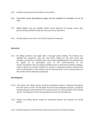 15.5 Helmets must be worn by all rafters on all sections.
15.6 Throw-able rescue devices(Rescue Bags) must be available for immediate use on all
rafts.
15.7 Safety Kayaks must be available (within visual distance) for prompt rescue with
personnel duly qualified to operate/ carry out rescue operations.
15.8 All trips leaders must carry a First Aid Kit, repair kit and pump.
Operations
15.9 All rafting activities must begin with a thorough safety briefing. The briefing must
highlight the equipment used, do's and dont's, falling out, flip drill, rescue and
emergency procedures. A liability waiver form clearly highlighting the risk involved must
be signed by all participants prior to the commencement of the
activity. Participants with any medical condition (such as weak heart condition, epilepsy,
recent surgery/ any medical condition of concern or expecting mothers) making them
unfit for participation in the activity must be informed prior to the commencement of
the activity and not allowed to participate.
Risk Mitigation
15.10 Life Jackets: No rafting activity should be undertaken without a lifejacket throughout
the time spent in water. The life jacket must must have adequate buoyancy, should be
fastened properly and checked by the instructor prior to commencement of the rafting
activity. The lifejacket must be the appropriate size for the intended user.
15.11 Guides: No rafting activity should be conducted without the presence of trained
guide/s.
15.12 Alcohol/ drugs are not permitted at least six hours prior or during the activity.
 