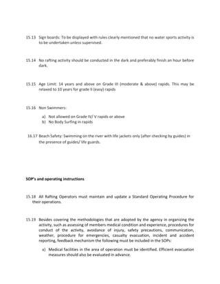 15.13 Sign boards: To be displayed with rules clearly mentioned that no water sports activity is
to be undertaken unless supervised.
15.14 No rafting activity should be conducted in the dark and preferably finish an hour before
dark.
15.15 Age Limit: 14 years and above on Grade III (moderate & above) rapids. This may be
relaxed to 10 years for grade II (easy) rapids
15.16 Non Swimmers:
a) Not allowed on Grade IV/ V rapids or above
b) No Body Surfing in rapids
16.17 Beach Safety: Swimming on the river with life jackets only (after checking by guides) in
the presence of guides/ life guards.
SOP’s and operating instructions
15.18 All Rafting Operators must maintain and update a Standard Operating Procedure for
their operations.
15.19 Besides covering the methodologies that are adopted by the agency in organizing the
activity, such as assessing of members medical condition and experience, procedures for
conduct of the activity, avoidance of injury, safety precautions, communication,
weather, procedure for emergencies, casualty evacuation, incident and accident
reporting, feedback mechanism the following must be included in the SOPs:
a) Medical facilities in the area of operation must be identified. Efficient evacuation
measures should also be evaluated in advance.
 