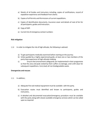 a) Details of all Guides and Instructors including, copies of certifications, record of
expedition experience and feedback from clients.
b) Copies of all Permits and Permissions of current expeditions.
c) Copies of identification documents, Insurance cover and details of next of kin for
all participants, guides and instructors.
d) Copy of SOP.
e) Current list of emergency contact numbers
Risk mitigation
2.10 In order to mitigate the risk of high altitude, the following is advised:
a) To get participants medically examined before starting on the journey.
b) Unless guided by a highly experienced guide, at least one or two members of the
party have experience of high altitude trekking.
c) Ensure that environment safeguards are implemented in their programme
so that the area and peak visited by them suffers no damage, and is left clean for
subsequent expeditions. Carry back all non biodegradable waste.
Emergencies and rescues
2.11 In addition;
a) Adequate first aid medical equipment must be available with the party.
b) Evacuation routes must identified and known to participants, guides and
instructors,
c) A detailed and documented evacuation/emergency procedure must be available
with the party along with closest available emergency services which can be called
upon as required
 