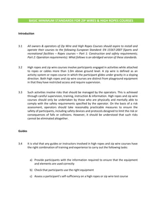 BASIC MINIMUM STANDARDS FOR ZIP WIRES & HIGH ROPES COURSES
Introduction
3.1 All owners & operators of Zip Wire and High Ropes Courses should aspire to install and
operate their courses to the following European Standard: EN 15567:2007 (Sports and
recreational facilities – Ropes courses – Part 1: Construction and safety requirements;
Part 2: Operation requirements). What follows is an abridged version of these standards.
3.2 High ropes and zip wire courses involve participants engaged in activities while attached
to ropes or cables more than 1.0m above ground level. A zip wire is defined as an
activity system or ropes course in which the participant glides under gravity in a sloping
direction. Both high ropes and zip wire courses are distinct from playground equipment
in that they have restricted access and require supervision.
3.3 Such activities involve risks that should be managed by the operators. This is achieved
through careful supervision, training, instruction & information. High ropes and zip wire
courses should only be undertaken by those who are physically and mentally able to
comply with the safety requirements specified by the operator. On the basis of a risk
assessment, operators should take reasonably practicable measures to ensure the
safety of participants, including safety devices and protocols designed to limit the risk or
consequences of falls or collisions. However, it should be understood that such risks
cannot be eliminated altogether.
Guides
3.4 It is vital that any guides or instructors involved in high ropes and zip wire courses have
the right combination of training and experience to carry out the following tasks:
a) Provide participants with the information required to ensure that the equipment
and elements are used correctly
b) Check that participants use the right equipment
c) Assess a participant’s self-sufficiency on a high ropes or zip wire test course
 