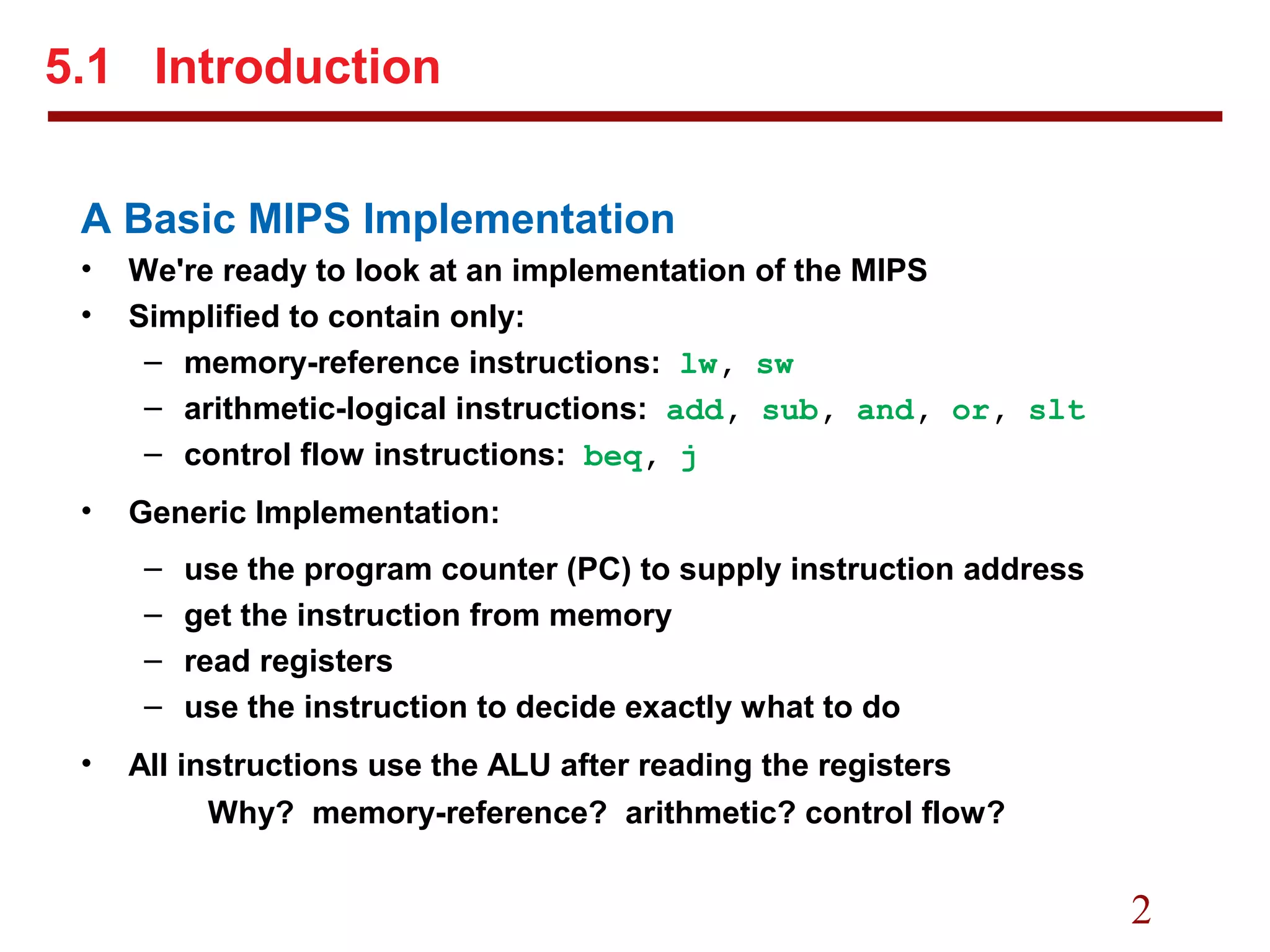 2
A Basic MIPS Implementation
• We're ready to look at an implementation of the MIPS
• Simplified to contain only:
– memory-reference instructions: lw, sw
– arithmetic-logical instructions: add, sub, and, or, slt
– control flow instructions: beq, j
• Generic Implementation:
– use the program counter (PC) to supply instruction address
– get the instruction from memory
– read registers
– use the instruction to decide exactly what to do
• All instructions use the ALU after reading the registers
Why? memory-reference? arithmetic? control flow?
5.1 Introduction
 