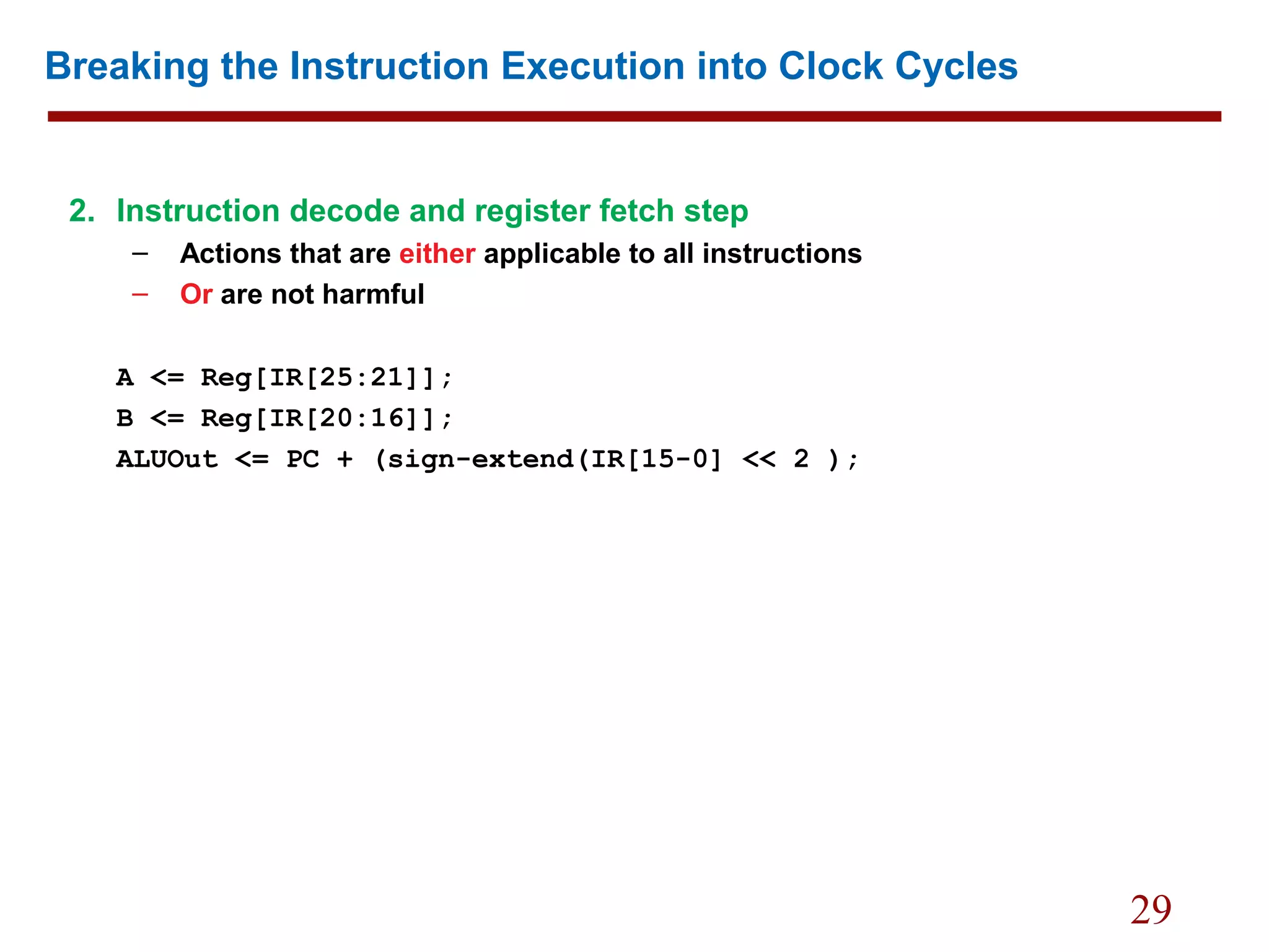 29
Breaking the Instruction Execution into Clock Cycles
2. Instruction decode and register fetch step
– Actions that are either applicable to all instructions
– Or are not harmful
A <= Reg[IR[25:21]];
B <= Reg[IR[20:16]];
ALUOut <= PC + (sign-extend(IR[15-0] << 2 );
 
