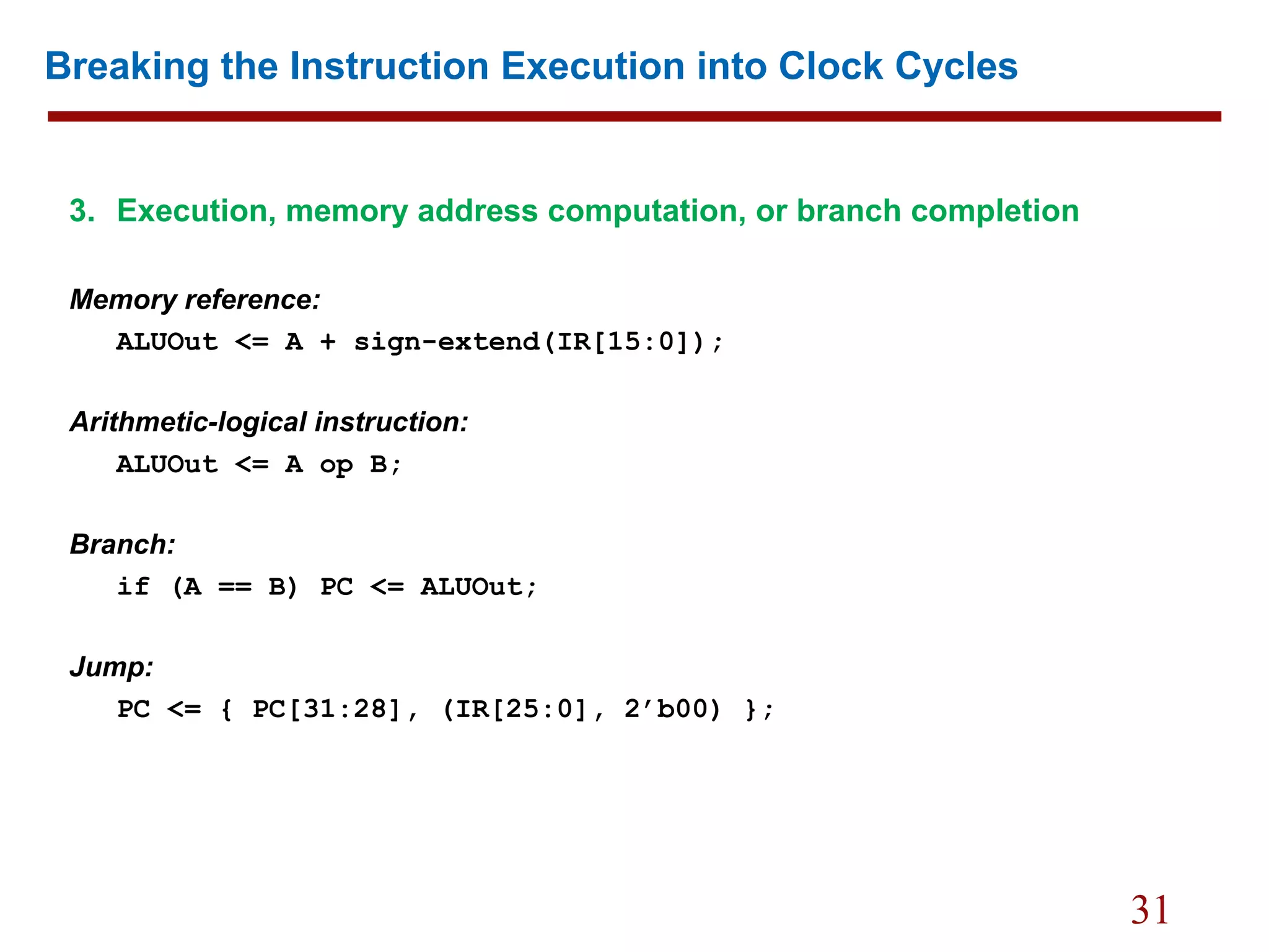 31
Breaking the Instruction Execution into Clock Cycles
3. Execution, memory address computation, or branch completion
Memory reference:
ALUOut <= A + sign-extend(IR[15:0]);
Arithmetic-logical instruction:
ALUOut <= A op B;
Branch:
if (A == B) PC <= ALUOut;
Jump:
PC <= { PC[31:28], (IR[25:0], 2’b00) };
 