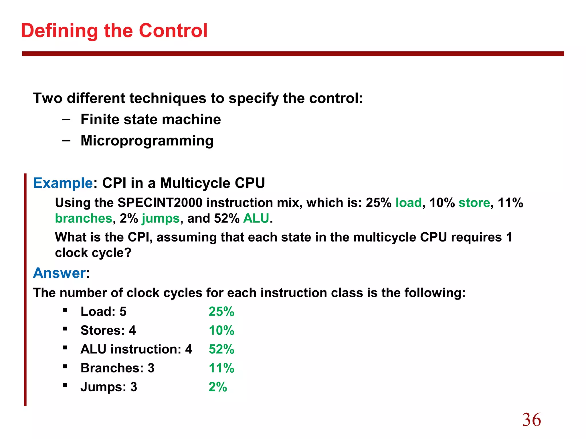 36
Defining the Control
Two different techniques to specify the control:
– Finite state machine
– Microprogramming
Example: CPI in a Multicycle CPU
Using the SPECINT2000 instruction mix, which is: 25% load, 10% store, 11%
branches, 2% jumps, and 52% ALU.
What is the CPI, assuming that each state in the multicycle CPU requires 1
clock cycle?
Answer:
The number of clock cycles for each instruction class is the following:
 Load: 5 25%
 Stores: 4 10%
 ALU instruction: 4 52%
 Branches: 3 11%
 Jumps: 3 2%
 
