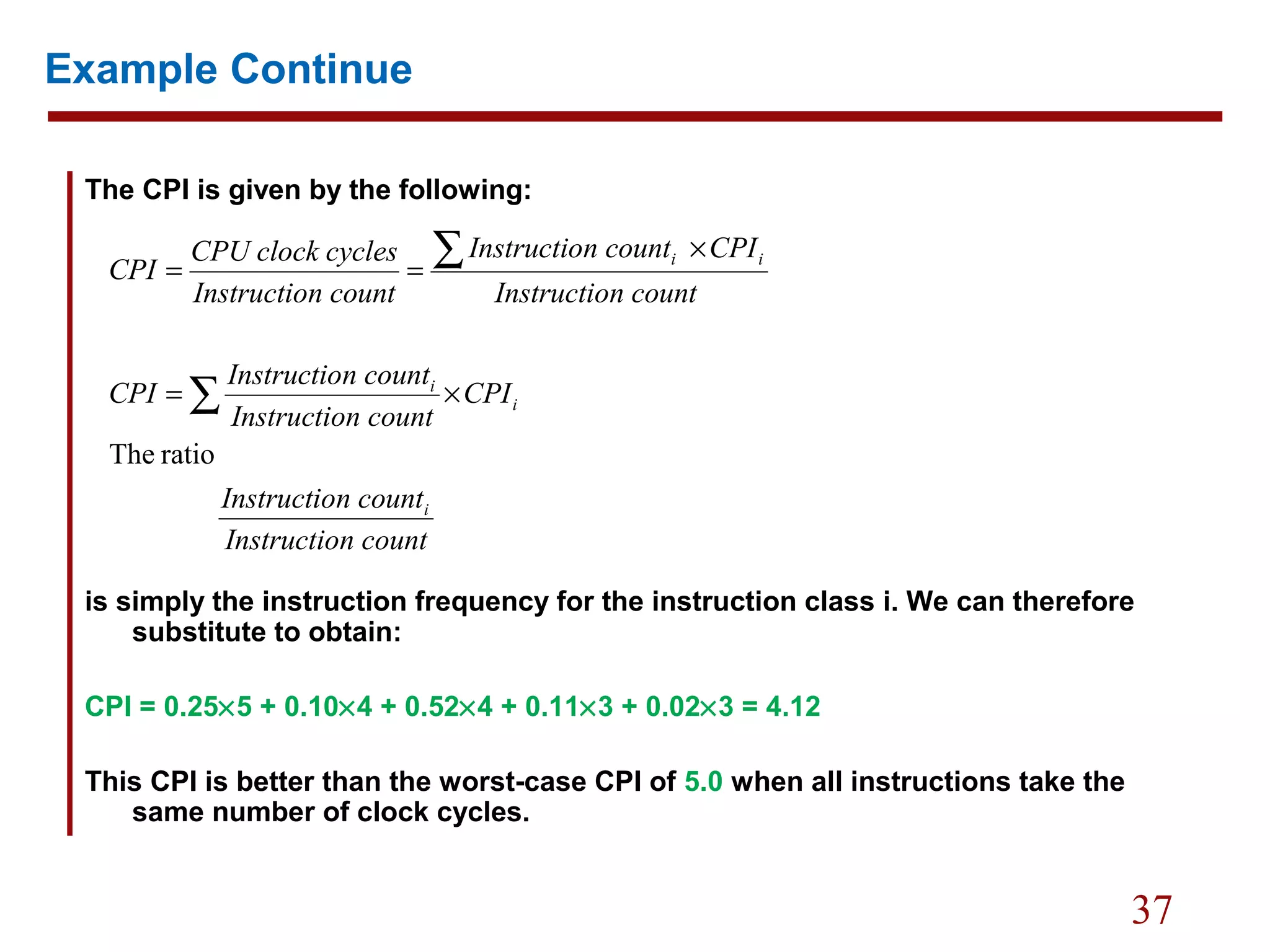 37
Example Continue
The CPI is given by the following:
is simply the instruction frequency for the instruction class i. We can therefore
substitute to obtain:
CPI = 0.25×5 + 0.10×4 + 0.52×4 + 0.11×3 + 0.02×3 = 4.12
This CPI is better than the worst-case CPI of 5.0 when all instructions take the
same number of clock cycles.
n countInstructio
n countInstructio
CPI
n countInstructio
n countInstructio
CPI
n countInstructio
CPIn countInstructio
n countInstructio
cyclesCPU clock
CPI
i
i
i
ii
ratioThe
∑
∑
×=
×
==
 