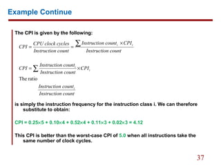 37
Example Continue
The CPI is given by the following:
is simply the instruction frequency for the instruction class i. We can therefore
substitute to obtain:
CPI = 0.25×5 + 0.10×4 + 0.52×4 + 0.11×3 + 0.02×3 = 4.12
This CPI is better than the worst-case CPI of 5.0 when all instructions take the
same number of clock cycles.
n countInstructio
n countInstructio
CPI
n countInstructio
n countInstructio
CPI
n countInstructio
CPIn countInstructio
n countInstructio
cyclesCPU clock
CPI
i
i
i
ii
ratioThe
∑
∑
×=
×
==
 