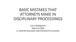 BASIC MISTAKES THAT
ATTORNEYS MAKE IN
DISCIPLINARY PROCEEDINGS
Lisa A. Montgomery
March 23, 2018
La. State Bar Association, Solo and Small Firm Luncheon
 