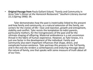 • Original Passage from Paula Gallant Eckard, “Family and Community in
  Anne Tyler’s Dinner at the Homesick Restaurant.” Southern Literary Journal
  22.2 (Spring 1990): 34.

         Tyler demonstrates how the past is inextricably linked to the present
   and how family and community, as a natural extension of the family, are
   centers for the ironies of life—love and rejection, growth and entrapment,
   stability and conflict. Tyler resists the temptation to indict parents,
   particularly mothers, for the transgressions of the past and for the
   ultimate shaping of offspring. Maternal ambivalence is a not uncommon
   thread in the fabric of human experience. However, as Tyler knows, it is
   just one factor in the development of the individual. Family and
   community also exert important influences that shape, direct, and
   complicate human existence. Tyler portrays this process in the Tull family,
   and in the end she renders a contemporary and enduring message about
   the nature of family, one that speaks with some measure of truth about all
   of our lives.
 