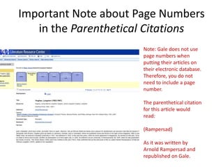 Important Note about Page Numbers
   in the Parenthetical Citations
                      Note: Gale does not use
                      page numbers when
                      putting their articles on
                      their electronic database.
                      Therefore, you do not
                      need to include a page
                      number.

                      The parenthetical citation
                      for this article would
                      read:

                      (Rampersad)

                      As it was written by
                      Arnold Rampersad and
                      republished on Gale.
 